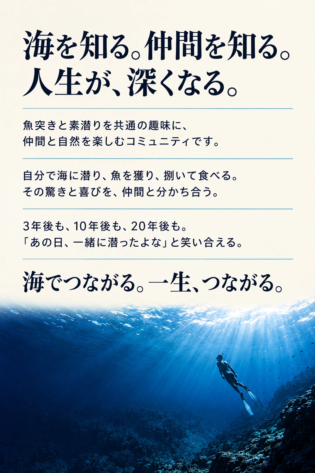 海を知る。仲間を知る。 人生が、深くなる。 魚突きと素潜りを共通の趣味に、 仲間と自然を楽しむコミュニティです。 自分で海に潜り、魚を獲り、捌いて食べる。 その驚きと喜びを、仲間と分かち合う。 3年後も、10年後も、20年後も。 「あの日、一緒に潜ったよな」と笑い合える。 海でつながる。一生、つながる。