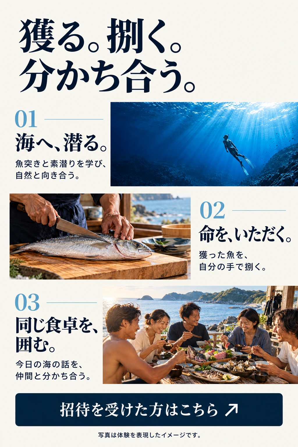獲る。捌く。分かち合う。 01 海へ、潜る。 魚突きと素潜りを学び、自然と向き合う。 02 命を、いただく。 獲った魚を、自分の手で捌く。 03 同じ食卓を、囲む。 今日の海の話を、仲間と分かち合う。 招待を受けた方はこちら 写真は体験を表現したイメージです。