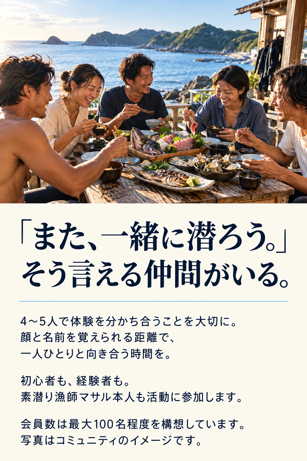 「また、一緒に潜ろう。」 そう言える仲間がいる。 4〜5人で体験を分かち合うことを大切に。 顔と名前を覚えられる距離で、 一人ひとりと向き合う時間を。 初心者も、経験者も。 素潜り漁師マサル本人も活動に参加します。 会員数は最大100名程度を構想しています。 写真はコミュニティのイメージです。