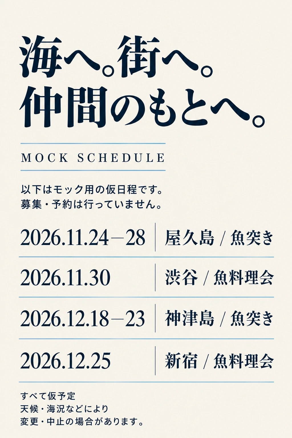 海へ。街へ。仲間のもとへ。 MOCK SCHEDULE 以下はモック用の仮日程です。募集・予約は行っていません。 2026.11.24—28 屋久島 / 魚突き 2026.11.30 渋谷 / 魚料理会 2026.12.18—23 神津島 / 魚突き 2026.12.25 新宿 / 魚料理会 すべて仮予定 天候・海況などにより変更・中止の場合があります。