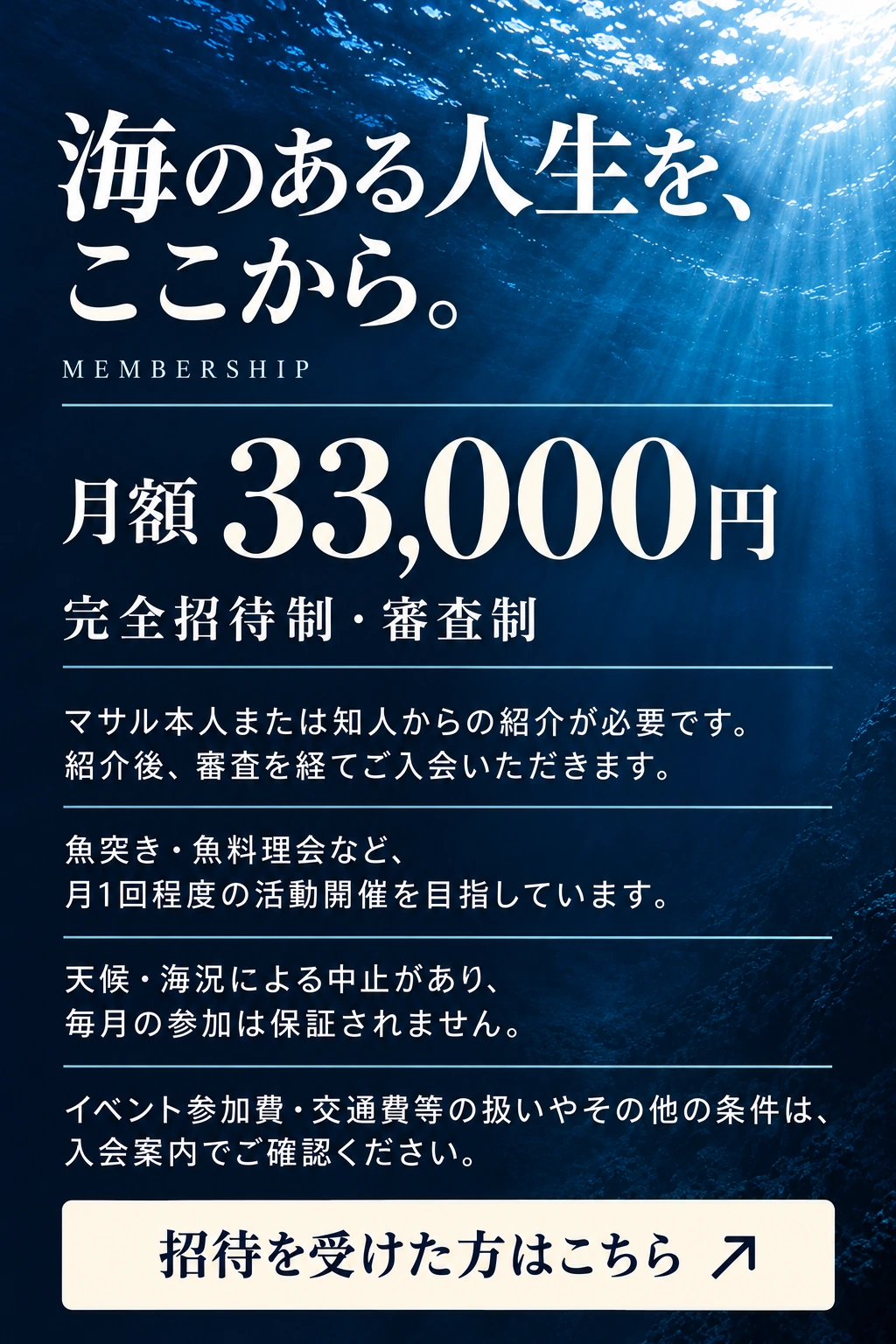 海のある人生を、ここから。 MEMBERSHIP 月額 33,000円 完全招待制・審査制 マサル本人または知人からの紹介が必要です。 紹介後、審査を経てご入会いただきます。 魚突き・魚料理会など、月1回程度の活動開催を目指しています。 天候・海況による中止があり、毎月の参加は保証されません。 イベント参加費・交通費等の扱いやその他の条件は、入会案内でご確認ください。 招待を受けた方はこちら